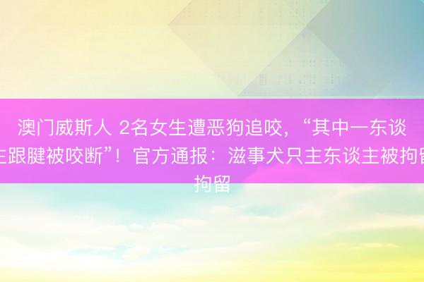 澳门威斯人 2名女生遭恶狗追咬，“其中一东谈主跟腱被咬断”！官方通报：滋事犬只主东谈主被拘留