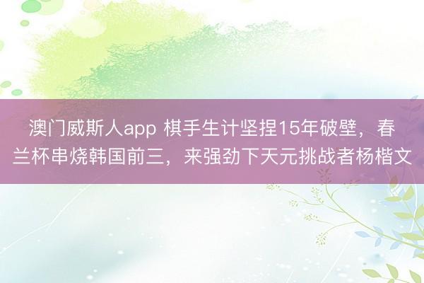 澳门威斯人app 棋手生计坚捏15年破壁,春兰杯串烧韩国前三,来强劲下天元挑战者杨楷文