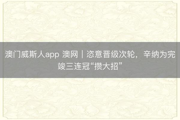 澳门威斯人app 澳网｜恣意晋级次轮，辛纳为完竣三连冠“攒大招”