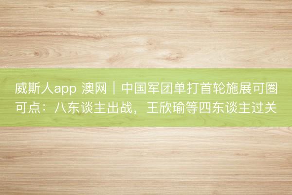 威斯人app 澳网｜中国军团单打首轮施展可圈可点：八东谈主出战，王欣瑜等四东谈主过关