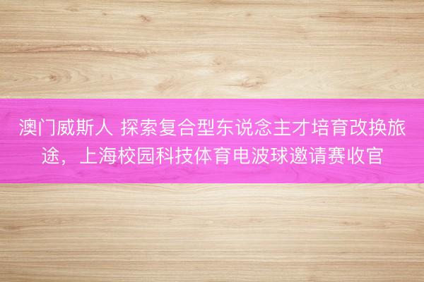 澳门威斯人 探索复合型东说念主才培育改换旅途，上海校园科技体育电波球邀请赛收官