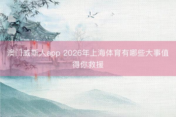澳门威斯人app 2026年上海体育有哪些大事值得你救援