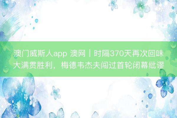 澳门威斯人app 澳网｜时隔370天再次回味大满贯胜利，梅德韦杰夫闯过首轮闭幕纰谬