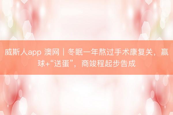 威斯人app 澳网｜冬眠一年熬过手术康复关，赢球+“送蛋”，商竣程起步告成