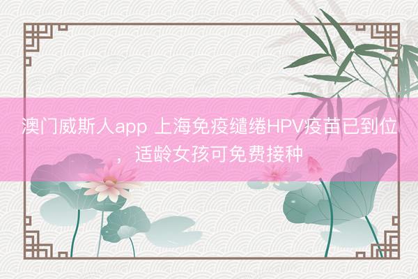 澳门威斯人app 上海免疫缱绻HPV疫苗已到位，适龄女孩可免费接种