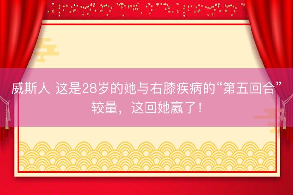 威斯人 这是28岁的她与右膝疾病的“第五回合”较量，这回她赢了！