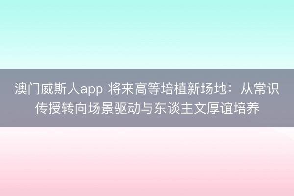 澳门威斯人app 将来高等培植新场地：从常识传授转向场景驱动与东谈主文厚谊培养