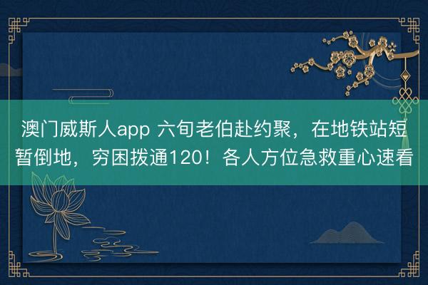 澳门威斯人app 六旬老伯赴约聚，在地铁站短暂倒地，穷困拨通120！各人方位急救重心速看