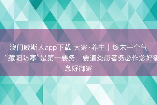 澳门威斯人app下载 大寒·养生｜终末一个气节，“藏阳防寒”是第一要务，要道炎患者务必作念好御寒