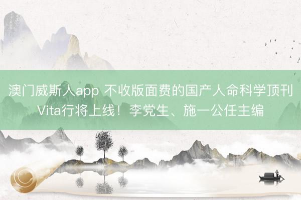 澳门威斯人app 不收版面费的国产人命科学顶刊Vita行将上线！李党生、施一公任主编