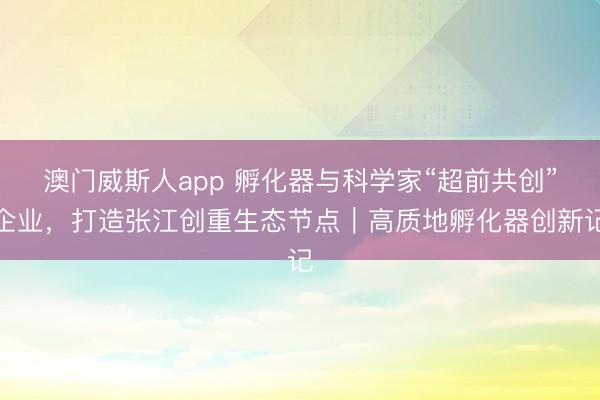 澳门威斯人app 孵化器与科学家“超前共创”企业，打造张江创重生态节点｜高质地孵化器创新记