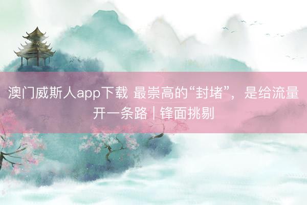 澳门威斯人app下载 最崇高的“封堵”，是给流量开一条路 | 锋面挑剔