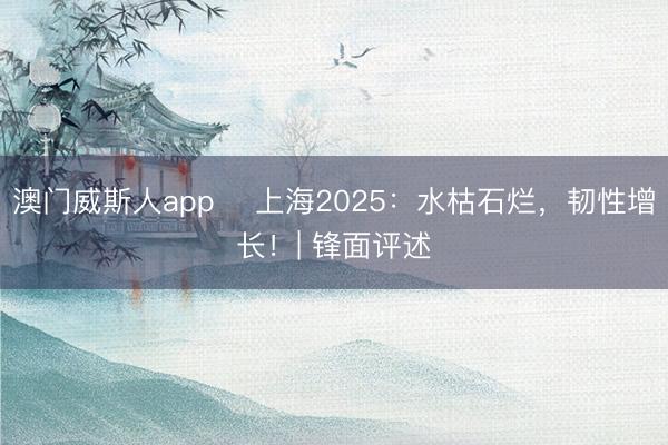 澳门威斯人app ​上海2025：水枯石烂，韧性增长！| 锋面评述