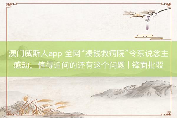澳门威斯人app 全网“凑钱救病院”令东说念主感动，值得追问的还有这个问题 | 锋面批驳