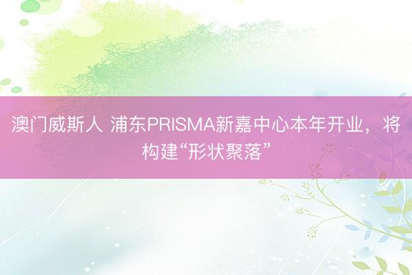 澳门威斯人 浦东PRISMA新嘉中心本年开业，将构建“形状聚落”