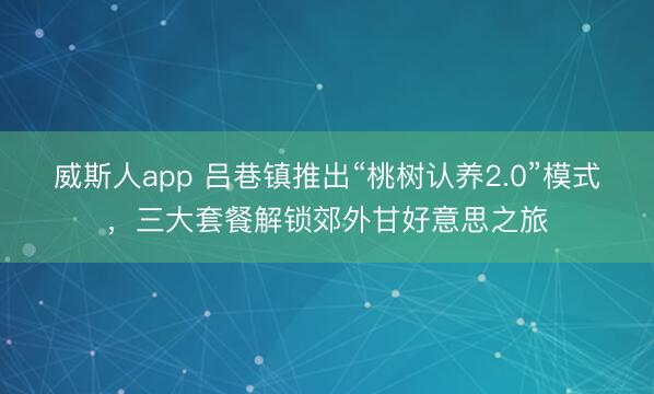 威斯人app 吕巷镇推出“桃树认养2.0”模式，三大套餐解锁郊外甘好意思之旅