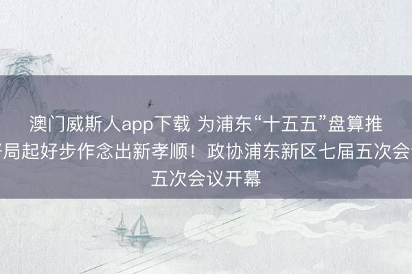澳门威斯人app下载 为浦东“十五五”盘算推算开好局起好步作念出新孝顺！政协浦东新区七届五次会议开幕