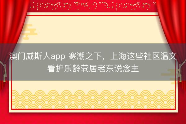 澳门威斯人app 寒潮之下，上海这些社区温文看护乐龄茕居老东说念主