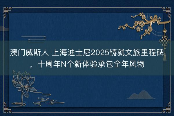 澳门威斯人 上海迪士尼2025铸就文旅里程碑，十周年N个新体验承包全年风物