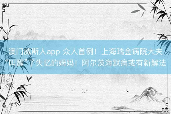 澳门威斯人app 众人首例！上海瑞金病院大夫“叫醒”了失忆的姆妈！阿尔茨海默病或有新解法