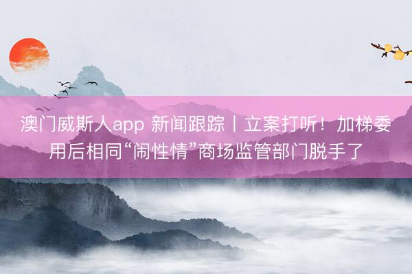 澳门威斯人app 新闻跟踪丨立案打听！加梯委用后相同“闹性情”商场监管部门脱手了