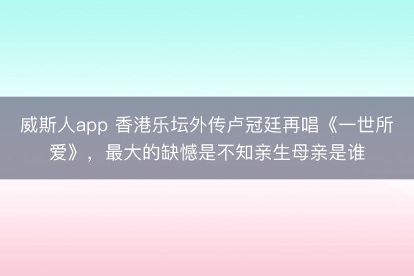 威斯人app 香港乐坛外传卢冠廷再唱《一世所爱》，最大的缺憾是不知亲生母亲是谁