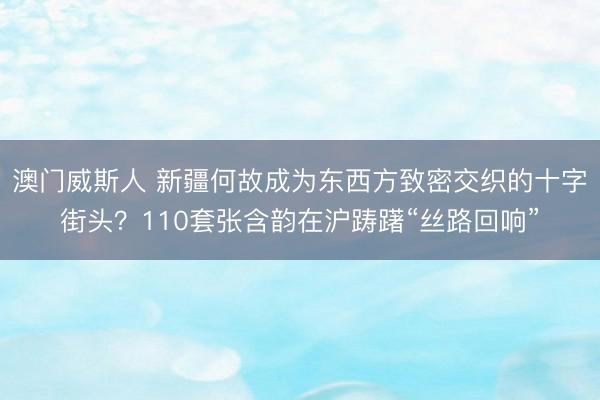 澳门威斯人 新疆何故成为东西方致密交织的十字街头？110套张含韵在沪踌躇“丝路回响”
