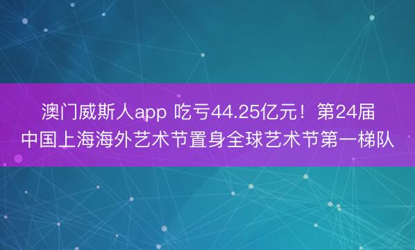 澳门威斯人app 吃亏44.25亿元！第24届中国上海海外艺术节置身全球艺术节第一梯队