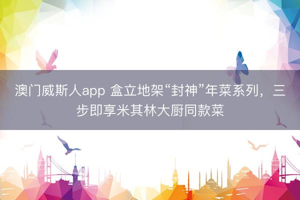 澳门威斯人app 盒立地架“封神”年菜系列，三步即享米其林大厨同款菜