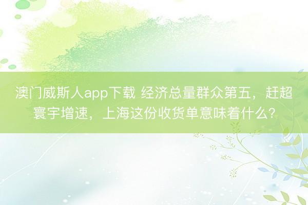 澳门威斯人app下载 经济总量群众第五，赶超寰宇增速，上海这份收货单意味着什么？