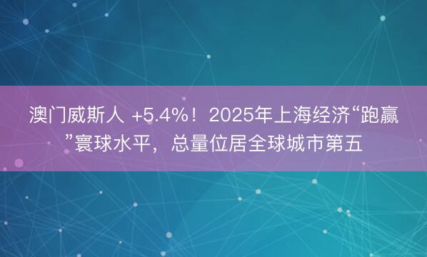 澳门威斯人 +5.4%！2025年上海经济“跑赢”寰球水平，总量位居全球城市第五