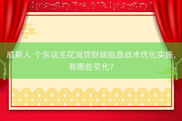 威斯人 个东谈主花消贷财政贴息战术优化实施，有哪些变化？
