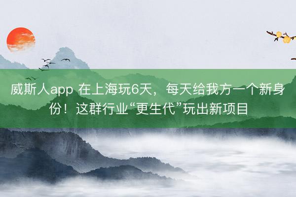 威斯人app 在上海玩6天，每天给我方一个新身份！这群行业“更生代”玩出新项目
