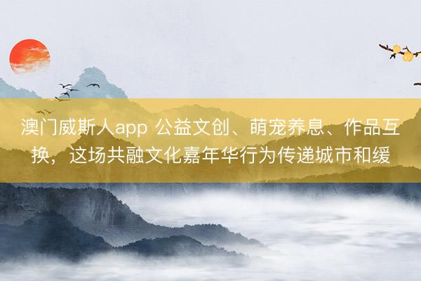 澳门威斯人app 公益文创、萌宠养息、作品互换，这场共融文化嘉年华行为传递城市和缓