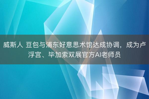 威斯人 豆包与浦东好意思术馆达成协调，成为卢浮宫、毕加索双展官方AI老师员