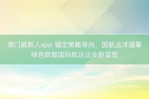 澳门威斯人app 锚定策略导向,国航远洋描摹绿色数智国际航运企业新蓝图
