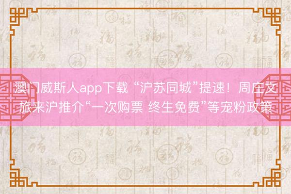 澳门威斯人app下载 “沪苏同城”提速！周庄文旅来沪推介“一次购票 终生免费”等宠粉政策