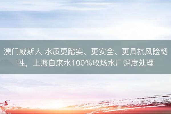 澳门威斯人 水质更踏实、更安全、更具抗风险韧性，上海自来水100%收场水厂深度处理