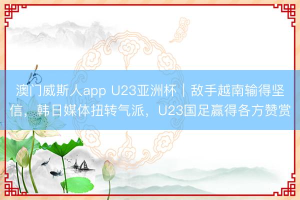 澳门威斯人app U23亚洲杯|敌手越南输得坚信,韩日媒体扭转气派,U23国足赢得各方赞赏