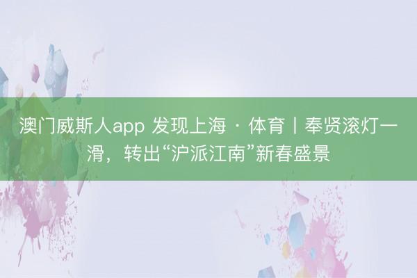 澳门威斯人app 发现上海 · 体育丨奉贤滚灯一滑，转出“沪派江南”新春盛景