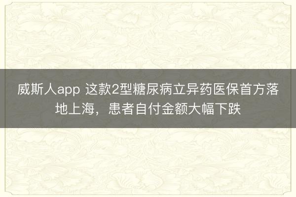 威斯人app 这款2型糖尿病立异药医保首方落地上海，患者自付金额大幅下跌