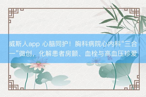 威斯人app 心脑同护！胸科病院心内科“三合一”微创，化解患者房颤、血栓与高血压珍爱