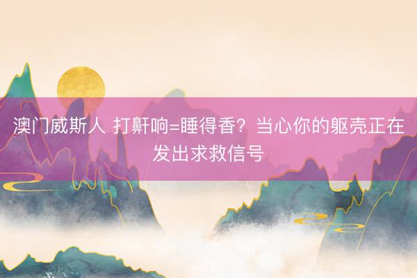 澳门威斯人 打鼾响=睡得香？当心你的躯壳正在发出求救信号