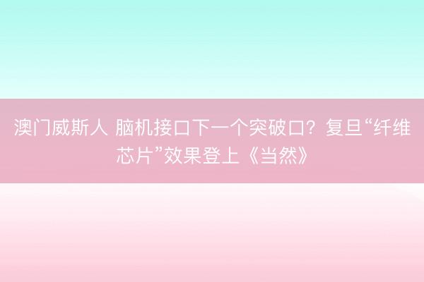 澳门威斯人 脑机接口下一个突破口？复旦“纤维芯片”效果登上《当然》