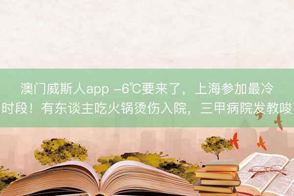 澳门威斯人app -6℃要来了，上海参加最冷时段！有东谈主吃火锅烫伤入院，三甲病院发教唆