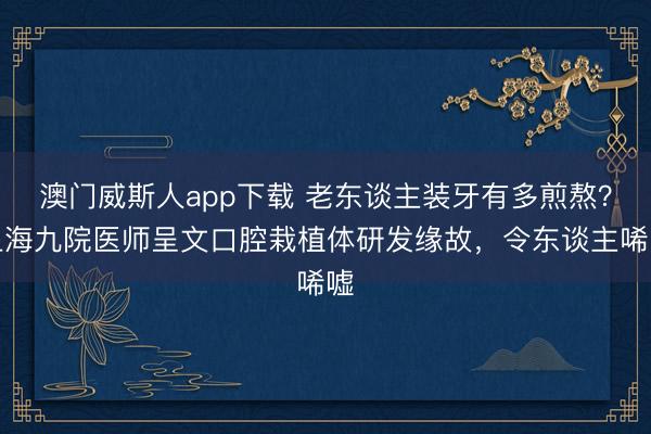 澳门威斯人app下载 老东谈主装牙有多煎熬？上海九院医师呈文口腔栽植体研发缘故，令东谈主唏嘘