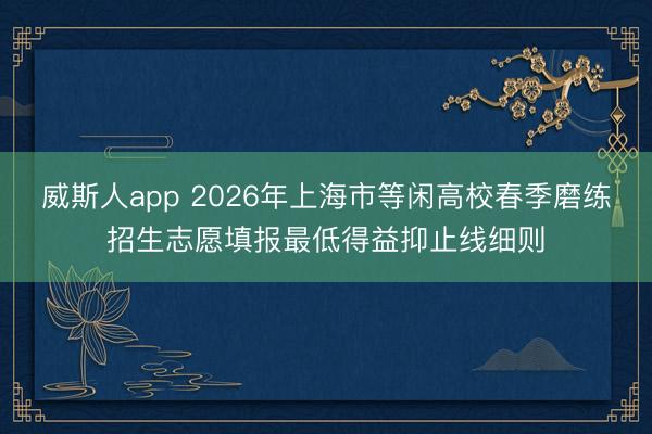 威斯人app 2026年上海市等闲高校春季磨练招生志愿填报最低得益抑止线细则