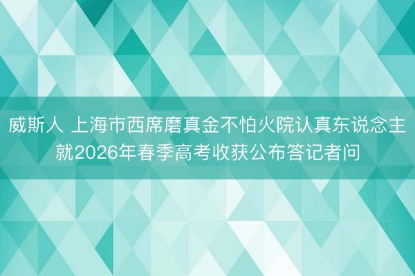威斯人 上海市西席磨真金不怕火院认真东说念主就2026年春季高考收获公布答记者问