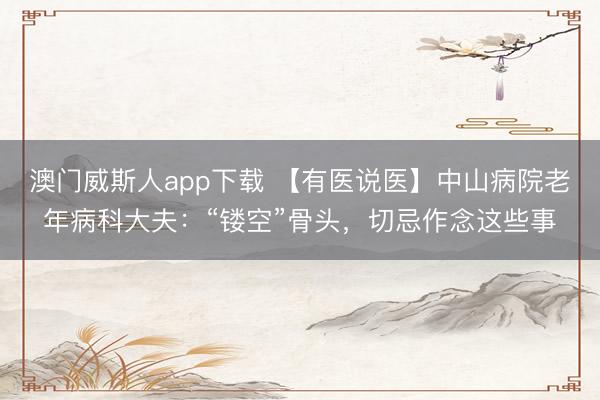 澳门威斯人app下载 【有医说医】中山病院老年病科大夫：“镂空”骨头，切忌作念这些事