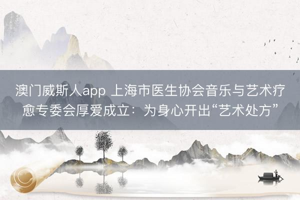 澳门威斯人app 上海市医生协会音乐与艺术疗愈专委会厚爱成立：为身心开出“艺术处方”